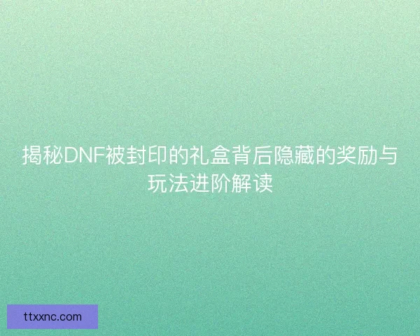 揭秘DNF被封印的礼盒背后隐藏的奖励与玩法进阶解读